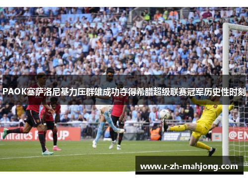 PAOK塞萨洛尼基力压群雄成功夺得希腊超级联赛冠军历史性时刻 PAOK塞萨洛尼基力压群雄成功夺得希腊超级联赛冠军历史性时刻