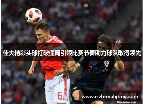 佳夫精彩头球打破僵局引领比赛节奏助力球队取得领先 佳夫精彩头球打破僵局引领比赛节奏助力球队取得领先