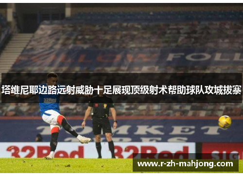 塔维尼耶边路远射威胁十足展现顶级射术帮助球队攻城拔寨