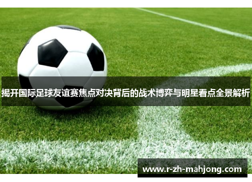揭开国际足球友谊赛焦点对决背后的战术博弈与明星看点全景解析