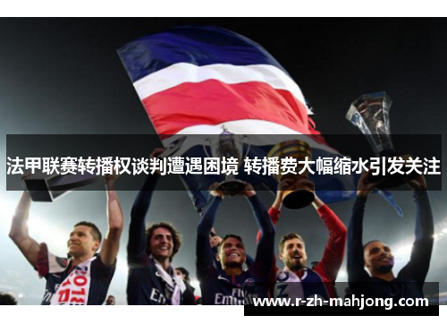 法甲联赛转播权谈判遭遇困境 转播费大幅缩水引发关注