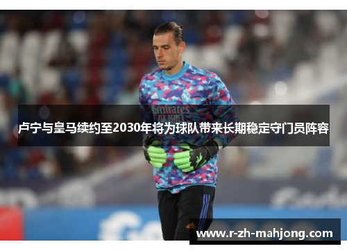 卢宁与皇马续约至2030年将为球队带来长期稳定守门员阵容 卢宁与皇马续约至2030年将为球队带来长期稳定守门员阵容