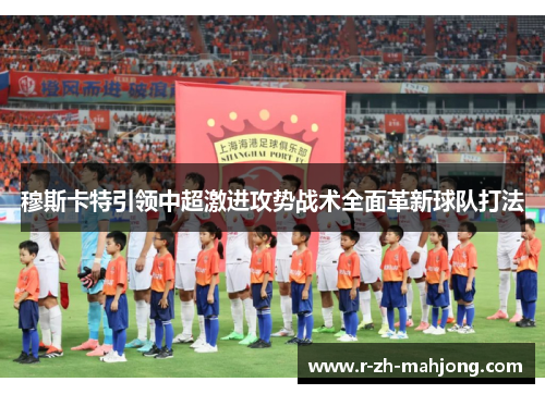 穆斯卡特引领中超激进攻势战术全面革新球队打法 穆斯卡特引领中超激进攻势战术全面革新球队打法
