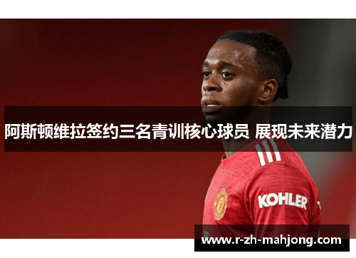 阿斯顿维拉签约三名青训核心球员 展现未来潜力 阿斯顿维拉签约三名青训核心球员 展现未来潜力