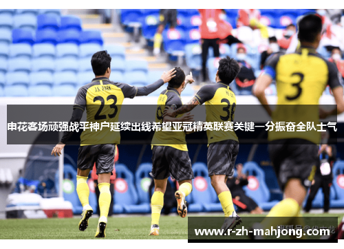 申花客场顽强战平神户延续出线希望亚冠精英联赛关键一分振奋全队士气